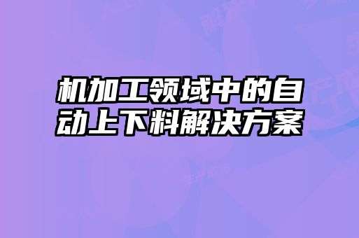 機(jī)加工領(lǐng)域中的自動(dòng)上下料解決方案