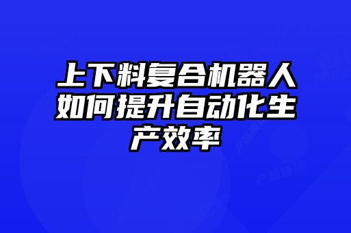 上下料復(fù)合機器人如何提升自動化生產(chǎn)效率