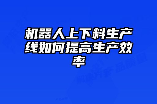 機(jī)器人上下料生產(chǎn)線如何提高生產(chǎn)效率