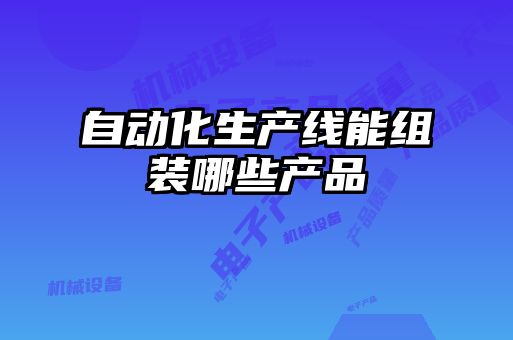 自動化生產(chǎn)線能組裝哪些產(chǎn)品