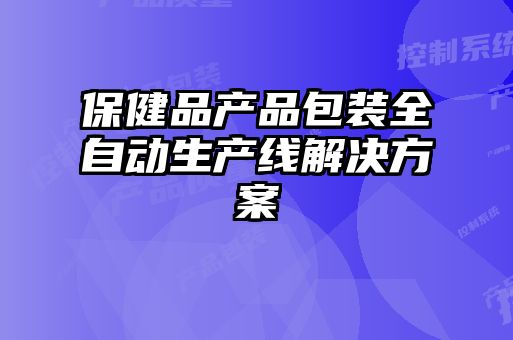 保健品產(chǎn)品包裝全自動生產(chǎn)線解決方案