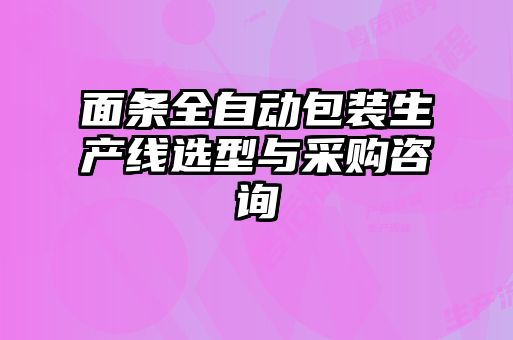 面條全自動(dòng)包裝生產(chǎn)線選型與采購(gòu)咨詢